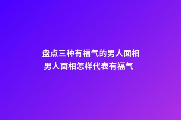 盘点三种有福气的男人面相 男人面相怎样代表有福气